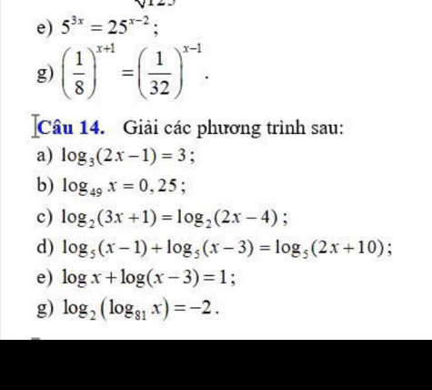 5^(3x)=25^(x-2); 
g) ( 1/8 )^x+1=( 1/32 )^x-1. 
Câu 14. Giải các phương trình sau: 
a) log _3(2x-1)=3; 
b) log _49x=0,25; 
c) log _2(3x+1)=log _2(2x-4); 
d) log _5(x-1)+log _5(x-3)=log _5(2x+10). 
e) log x+log (x-3)=1
g) log _2(log _81x)=-2.