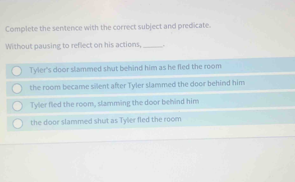 Complete the sentence with the correct subject and predicate.
Without pausing to reflect on his actions,_ .
Tyler's door slammed shut behind him as he fled the room
the room became silent after Tyler slammed the door behind him
Tyler fled the room, slamming the door behind him
the door slammed shut as Tyler fled the room