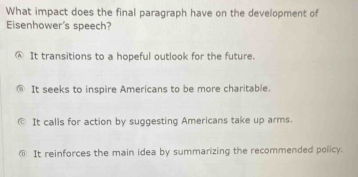 What impact does the final paragraph have on the development of
Eisenhower's speech?
Ⓐ It transitions to a hopeful outlook for the future.
It seeks to inspire Americans to be more charitable.
a It calls for action by suggesting Americans take up arms.
@ It reinforces the main idea by summarizing the recommended policy.