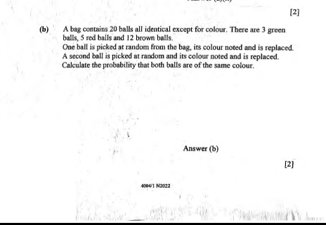 [2] 
(b) A bag contains 20 balls all identical except for colour. There are 3 green 
balls, 5 red balls and 12 brown balls. 
One ball is picked at random from the bag, its colour noted and is replaced. 
A second ball is picked at random and its colour noted and is replaced. 
Calculate the probability that both balls are of the same colour. 
Answer (b) 
[2] 
4004/1 N2022