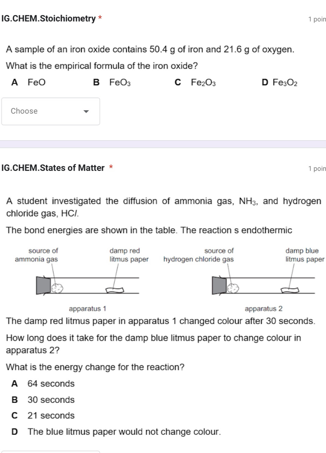 IG.CHEM.Stoichiometry * 1 poin
A sample of an iron oxide contains 50.4 g of iron and 21.6 g of oxygen.
What is the empirical formula of the iron oxide?
A FeO B FeO_3 C Fe_2O_3 D Fe_3O_2
Choose
IG.CHEM.States of Matter * 1 poin
A student investigated the diffusion of ammonia gas, NH_3 , and hydrogen
chloride gas, HC/.
The bond energies are shown in the table. The reaction s endothermic
litmus paper
apparatus 1 apparatus 2
The damp red litmus paper in apparatus 1 changed colour after 30 seconds.
How long does it take for the damp blue litmus paper to change colour in
apparatus 2?
What is the energy change for the reaction?
A 64 seconds
B 30 seconds
C 21 seconds
D The blue litmus paper would not change colour.