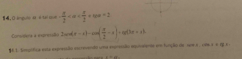 0 ángulo α é tal que - π /2  e tg alpha =2
Considera a expressão 2sen (π -x)-cos ( π /2 -x)+tg (3π +x). 
14.1. Simplifica esta expressão escrevendo uma expressão equivalente em função de xen x , cos x e /g x. 
r essão para x=a.