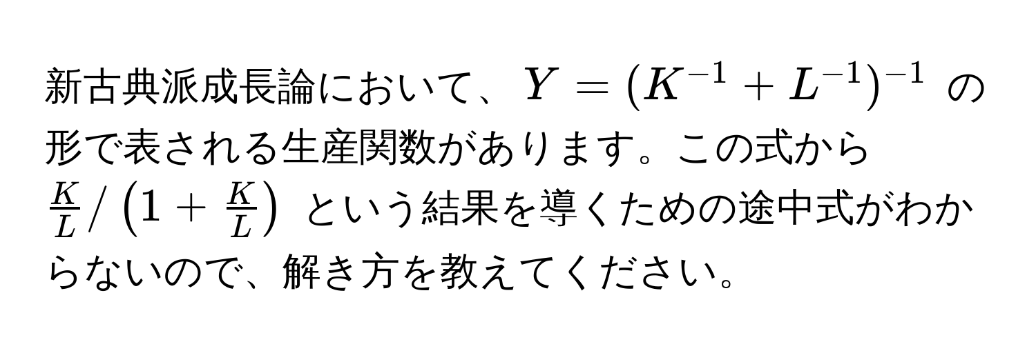 新古典派成長論において、$Y = (K^(-1) + L^(-1))^-1$ の形で表される生産関数があります。この式から $ K/L  / (1 +  K/L )$ という結果を導くための途中式がわからないので、解き方を教えてください。