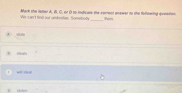 Mark the letter A, B, C, or D to indicate the correct answer to the following question.
We can't find our umbrellas. Somebody _them.
A stole
B steals
c will steal
D stolen