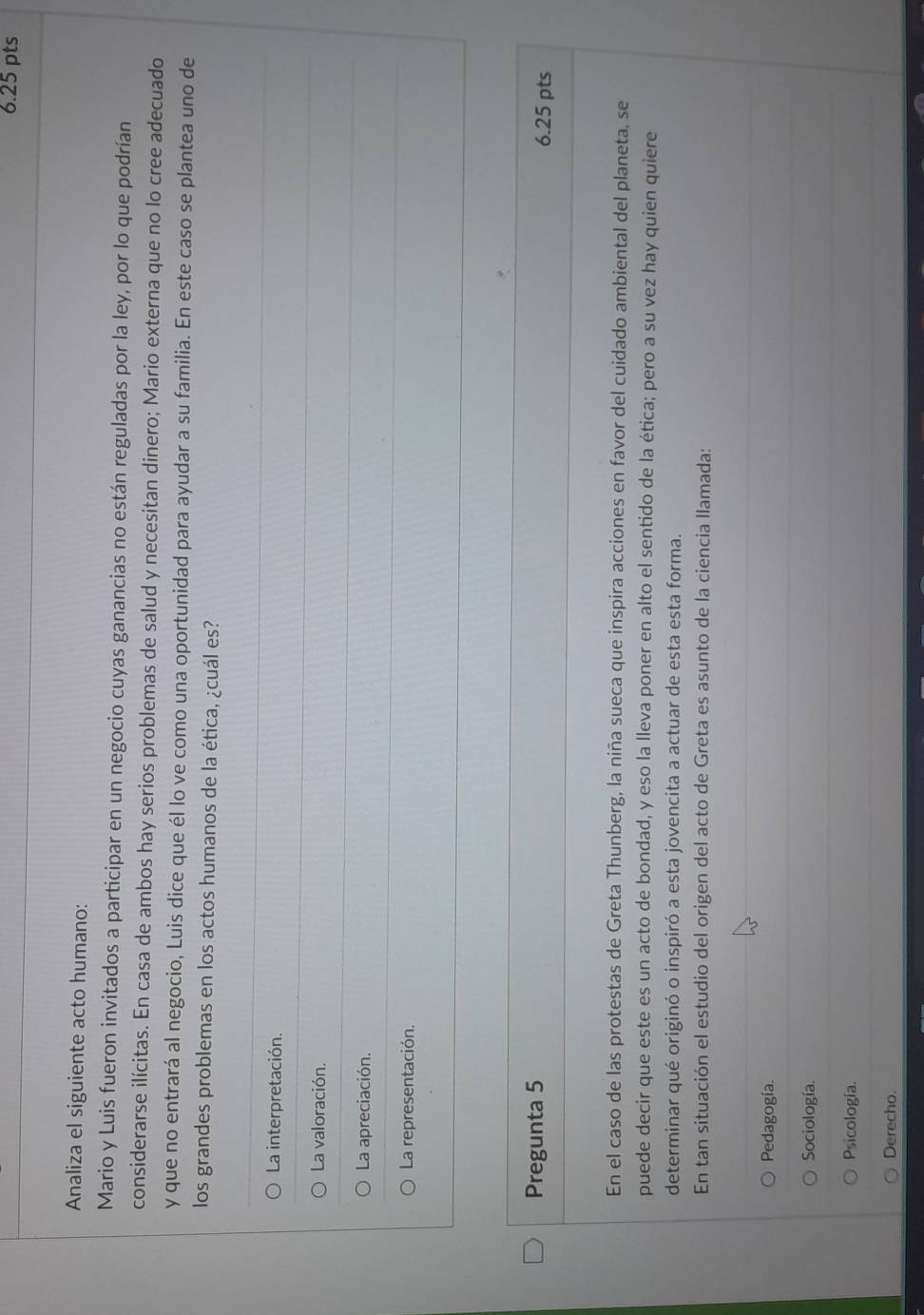 Analiza el siguiente acto humano:
Mario y Luis fueron invitados a participar en un negocio cuyas ganancias no están reguladas por la ley, por lo que podrían
considerarse ilícitas. En casa de ambos hay serios problemas de salud y necesitan dinero; Mario externa que no lo cree adecuado
y que no entrará al negocio, Luis dice que él lo ve como una oportunidad para ayudar a su familia. En este caso se plantea uno de
los grandes problemas en los actos humanos de la ética, ¿cuál es?
La interpretación.
La valoración.
La apreciación.
La representación.
Pregunta 5 6.25 pts
En el caso de las protestas de Greta Thunberg, la niña sueca que inspira acciones en favor del cuidado ambiental del planeta, se
puede decir que este es un acto de bondad, y eso la lleva poner en alto el sentido de la ética; pero a su vez hay quien quiere
determinar qué originó o inspiró a esta jovencita a actuar de esta esta forma.
En tan situación el estudio del origen del acto de Greta es asunto de la ciencia llamada:
Pedagogía.
Sociología.
Psicología.
Derecho.