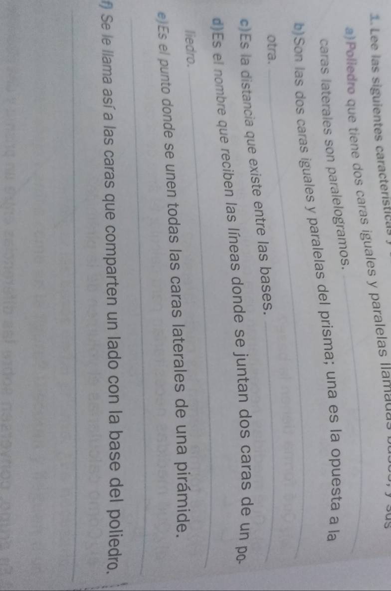 Lee las siguientes características 
a) Poliedro que tiene dos caras iguales y paralelas llama da 
caras laterales son paralelogramos. 
_ 
b)Son las dos caras iguales y paralelas del prisma; una es la opuesta a la 
otra. 
c)Es la distancia que existe entre las bases. 
_ 
_ 
d)Es el nombre que reciben las líneas donde se juntan dos caras de un po- 
liedro. 
e)Es el punto donde se unen todas las caras laterales de una pirámide. 
_ 
f) Se le llama así a las caras que comparten un lado con la base del poliedro. 
_