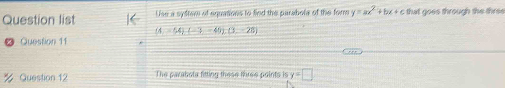 Question list Use a syftem of equations to find the parabola of the form y=ax^2+bx+c that goes through the three
(4,-54), (-3,-40), (3,-28)
Question 11 
% Question 12 The parabola fitting these three points is y=□