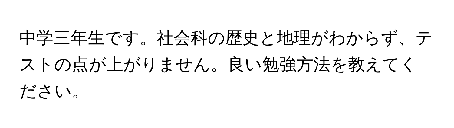 中学三年生です。社会科の歴史と地理がわからず、テストの点が上がりません。良い勉強方法を教えてください。