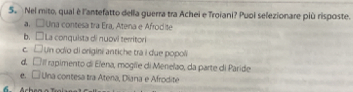 Nel mito, qual è l'antefatto della guerra tra Achei e Troiani? Puoi selezionare più risposte.
a. □ Una contesa tra Era, Atena e Afrodite
b. La conquista di nuovi territori
c □ Un odio di origini antiche tra i due popoli
d. □ l rapimento di Elena, moglie di Meneïao, da parte di Paride
e. □ Una contesa tra Atena, Diana e Afrodite