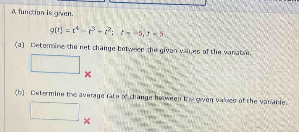 A function is given.
g(t)=t^4-t^3+t^2; t=-5, t=5
(a) Determine the net change between the given values of the variable. 
^ 
(b) Determine the average rate of change between the given values of the variable. 
□ X