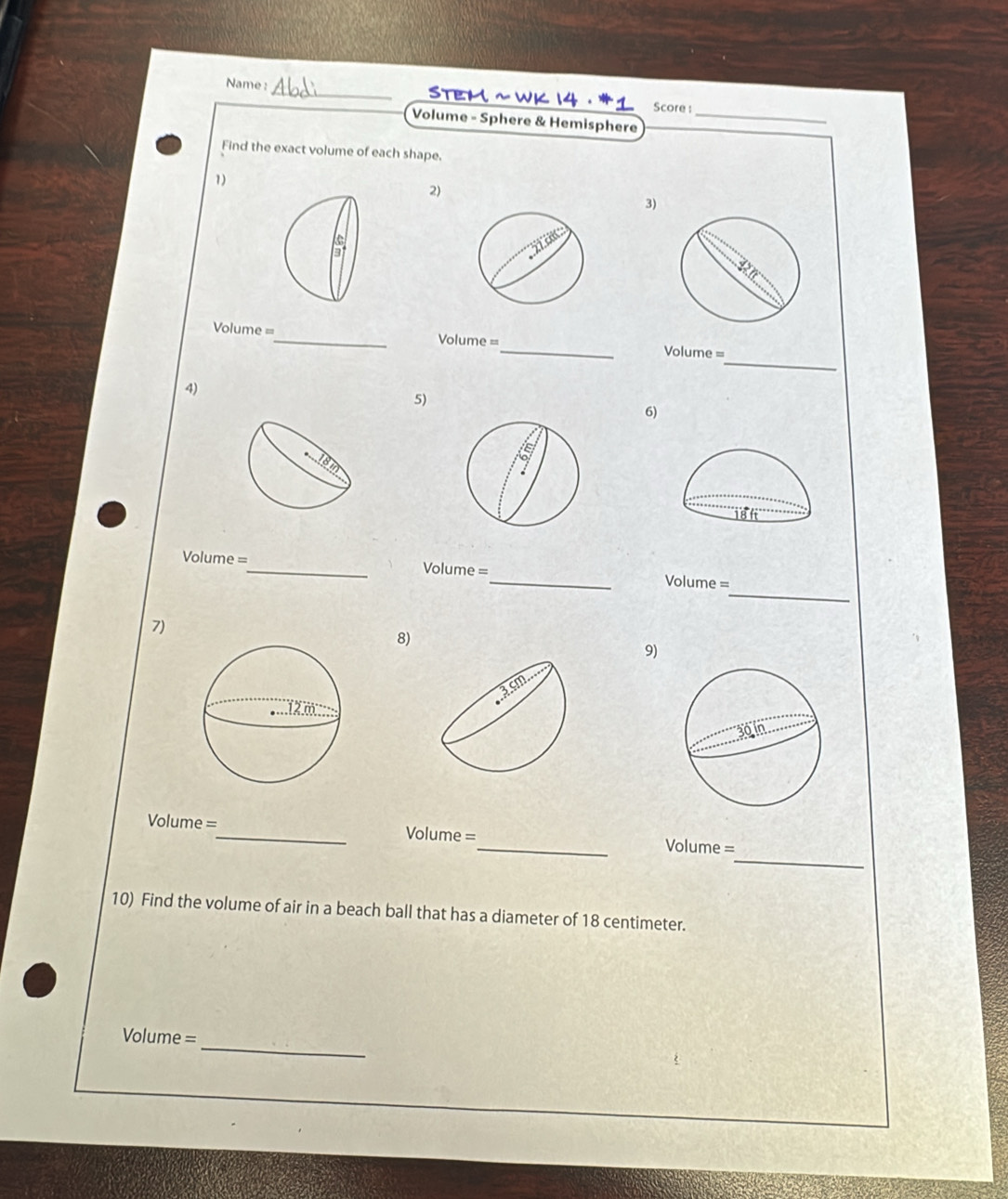 Name : _Stem ~ WK 14 · *1 Score : 
Volume - Sphere & Hemisphere_ 
Find the exact volume of each shape. 
1) 
2) 
3) 
_
Volume = _ Volume =_ Volume = 
4) 
5) 
6) 
_
Volume = _ Volume =_ Volume =
7) 
8) 
9) 
_
Volume = _ Volume =_ Volume = 
10) Find the volume of air in a beach ball that has a diameter of 18 centimeter. 
_
Volume =