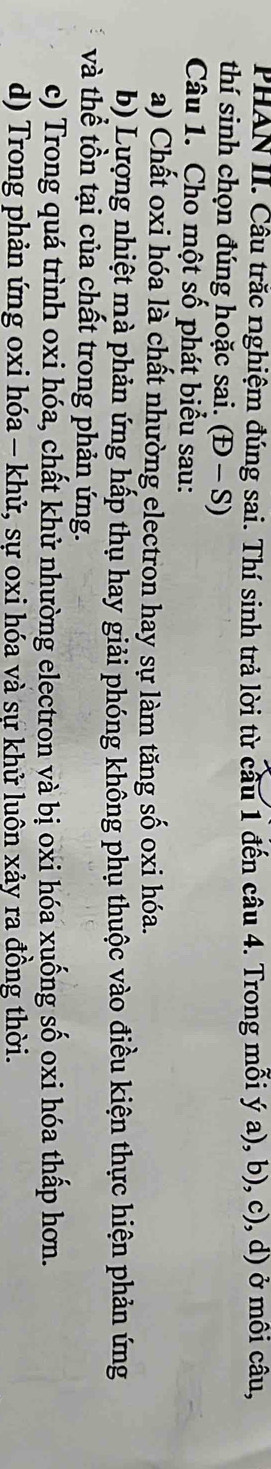 PHAN II. Câu trắc nghiệm đúng sai. Thí sinh trả lời từ cầu 1 đến câu 4. Trong mỗi ý a), b), c), d) ở môi câu,
thí sinh chọn đúng hoặc sai. (D-S)
Câu 1. Cho một số phát biểu sau:
a) Chất oxi hóa là chất nhường electron hay sự làm tăng số oxi hóa.
b) Lượng nhiệt mà phản ứng hấp thụ hay giải phóng không phụ thuộc vào điều kiện thực hiện phản ứng
và thể tồn tại của chất trong phản ứng.
c) Trong quá trình oxi hóa, chất khử nhường electron và bị oxi hóa xuống số oxi hóa thấp hơn.
d) Trong phản ứng oxi hóa - khử, sự oxi hóa và sự khử luôn xảy ra đồng thời.