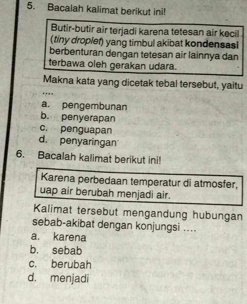 Bacalah kalimat berikut ini!
Butir-butir air terjadi karena tetesan air kecil
(tiny droplet) yang timbul akibat kondensasi
berbenturan dengan tetesan air lainnya dan
terbawa oleh gerakan udara.
Makna kata yang dicetak tebal tersebut, yaitu
…
a. pengembunan
b. penyerapan
c. penguapan
d. penyaringan
6. Bacalah kalimat berikut ini!
Karena perbedaan temperatur di atmosfer,
uap air berubah menjadi air.
Kalimat tersebut mengandung hubungan
sebab-akibat dengan konjungsi ....
a. karena
b. sebab
c. berubah
d. menjadi