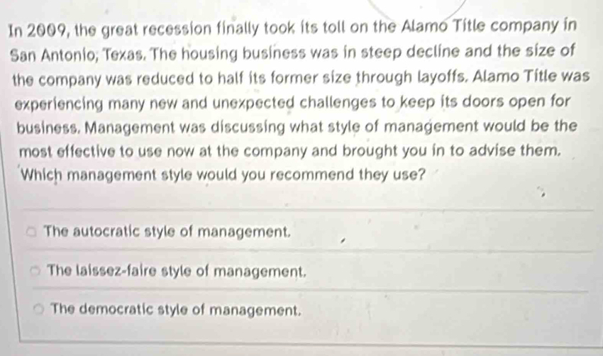 In 2009, the great recession finally took its toll on the Alamo Title company in
San Antonio; Texas. The housing business was in steep decline and the size of
the company was reduced to half its former size through layoffs. Alamo Title was
experiencing many new and unexpected challenges to keep its doors open for
business. Management was discussing what style of management would be the
most effective to use now at the company and brought you in to advise them.
Which management style would you recommend they use?
The autocratic style of management.
The laissez-faire style of management.
The democratic style of management.