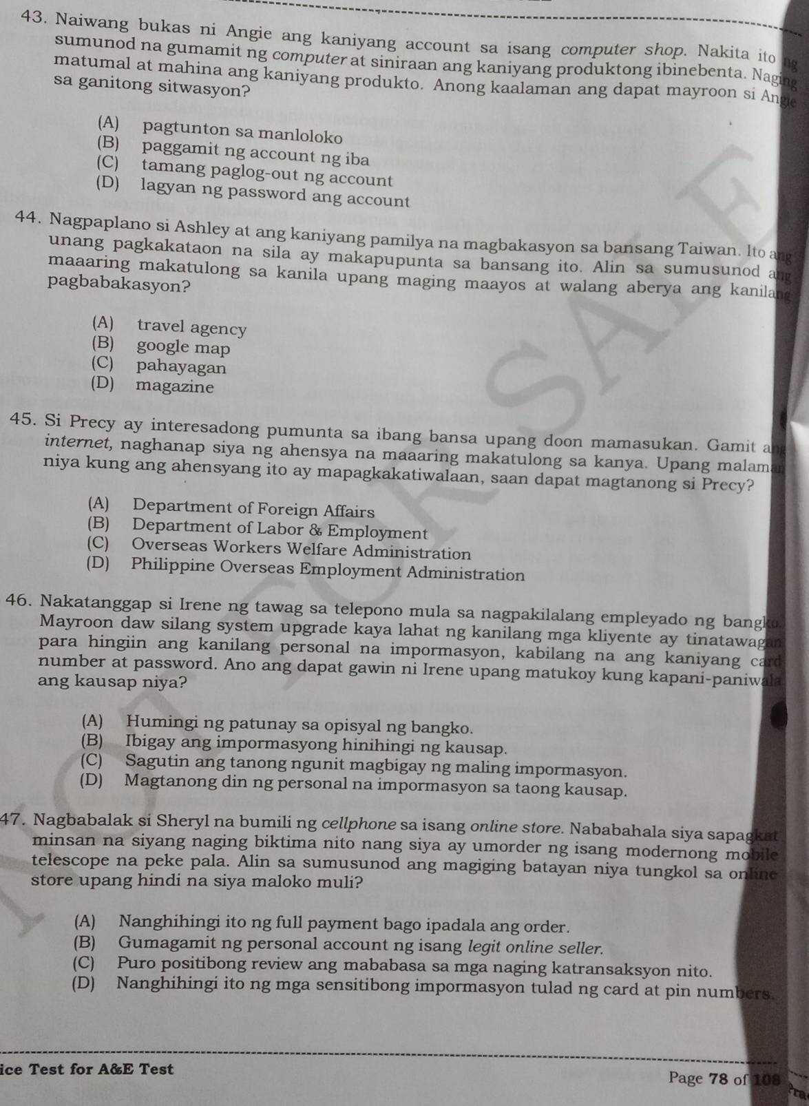 Naiwang bukas ni Angie ang kaniyang account sa isang computer shop. Nakita ito
sumunod na gumamit ng computer at siniraan ang kaniyang produktong ibinebenta. Naging
matumal at mahina ang kaniyang produkto. Anong kaalaman ang dapat mayroon si Ange
sa ganitong sitwasyon?
(A) pagtunton sa manloloko
(B) paggamit ng account ng iba
(C) tamang paglog-out ng account
(D) lagyan ng password ang account
44. Nagpaplano si Ashley at ang kaniyang pamilya na magbakasyon sa bansang Taiwan. Ito ang
unang pagkakataon na sila ay makapupunta sa bansang ito. Alin sa sumusunod ang
maaaring makatulong sa kanila upang maging maayos at walang aberya ang kanilan 
pagbabakasyon?
(A) travel agency
(B) google map
(C) pahayagan
(D) magazine
45. Si Precy ay interesadong pumunta sa ibang bansa upang doon mamasukan. Gamit a
internet, naghanap siya ng ahensya na maaaring makatulong sa kanya. Upang malam
niya kung ang ahensyang ito ay mapagkakatiwalaan, saan dapat magtanong si Precy?
(A) Department of Foreign Affairs
(B) Department of Labor & Employment
(C) Overseas Workers Welfare Administration
(D) Philippine Overseas Employment Administration
46. Nakatanggap si Irene ng tawag sa telepono mula sa nagpakilalang empleyado ng bangko
Mayroon daw silang system upgrade kaya lahat ng kanilang mga kliyente ay tinatawagan
para hingiin ang kanilang personal na impormasyon, kabilang na ang kaniyang card
number at password. Ano ang dapat gawin ni Irene upang matukoy kung kapani-paniwala
ang kausap niya?
(A) Humingi ng patunay sa opisyal ng bangko.
(B) Ibigay ang impormasyong hinihingi ng kausap.
(C) Sagutin ang tanong ngunit magbigay ng maling impormasyon.
(D) Magtanong din ng personal na impormasyon sa taong kausap.
47. Nagbabalak si Sheryl na bumili ng cellphone sa isang online store. Nababahala siya sapagkat
minsan na siyang naging biktima nito nang siya ay umorder ng isang modernong mobile
telescope na peke pala. Alin sa sumusunod ang magiging batayan niya tungkol sa online
store upang hindi na siya maloko muli?
(A) Nanghihingi ito ng full payment bago ipadala ang order.
(B) Gumagamit ng personal account ng isang legit online seller.
(C) Puro positibong review ang mababasa sa mga naging katransaksyon nito.
(D) Nanghihingi ito ng mga sensitibong impormasyon tulad ng card at pin numbers.
ice Test for A&E Test Page 78 of 108
ra