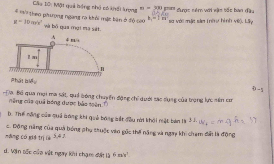 Một quả bóng nhỏ có khối lượng m=300 gram được ném với vận tốc ban đầu
4 m /stheo phương ngang ra khỏi mặt bàn ở độ cao h_1=1m so với mặt sàn (như hình vẽ). Lấy
g=10m/s^2 và bỏ qua mọi ma sát. 
Phát biểu 
- 
Đa. Bỏ qua mọi ma sát, quả bóng chuyển động chỉ dưới tác dụng của trọng lực nên cơ 
năng của quả bóng dược bảo toàn. 
b. Thế năng của quả bóng khi quả bóng bắt đầu rời khỏi mặt bàn là 3 J. 
c. Động năng của quả bóng phụ thuộc vào gốc thế năng và ngay khi chạm đất là động 
năng có giá trị là 5,4 J. 
d. Vận tốc của vật ngay khi chạm đất là 6m/s^2.