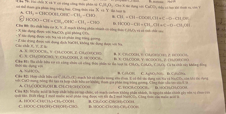 D. acetone.
*Cầu 79: Hai chất X và Y có cùng công thức phân tử C_3H_4O_2. Cho X tác dụng với CaCO_3 thấy có bọt khí thoát ra, còn Y
có thể tham gia phân ứng tráng bạc. Công thức của X và Y lần lượt là
A. CH_2=CHCOOII,OHC-CH_2-CHO. B. CH_2=CH-COOH,CHequiv C-O-CH_2OH.
c HCOO-CH=CH_2,OHC-CH_2-CHO. D. HCOO-CH=CH_2,CHequiv C-O-CH_2OH.
Câu 80:B_3 h chất hữu cơ X, Y, Z mạch không phân nhánh có công thức C_2H_4O_2 và có tính chất sau:
- X tác dụng được với Na_2CO_3 giài phóng CO_2.
- Y tác dụng được với Na và có phản ứng tráng gương.
- Z tác dụng được với dung dịch NaOH, không tác dụng được với Na.
Các chất X, Y, Z là:
A. X: HCOO H_3,Y:CH_3COOH,Z:CH_2(OH)CHC B. X:CH_3COOH Y:CH_2(OH)CHO,Z:HCOOCH_3.
C. X: CH_2(OH)CHO,Y:CH_3COOH,Z:HC OOCH_3. D. X:CH_3COOH, Y HCOOCH_3,Z:CH_2(OH)CHO.
Câu 81: Ba chất hữu cơ có cùng chức có công thức phân tử lần lượt la: CH_2O_2,C_2H_4O_2,C_3H_6O_2
thời tác dụng với . Cả ba chất này không đồng
A. NaHCO_3.
B. C_2H_5OH. C. AgNO_3/NH_3.D.C_2H_5ONa.
Câu 82: Hợp chất hữu cơ C_3H_6O_3(E) mạch hở có nhiều trong sữa chua. E có thể tác dụng với Na và Na_2CO_3 , còn khi tác dụng
với CuO nung nóng thì tạo ra hợp chất hữu cơ không tham gia phản ứng tráng gương. Công thức cầu tạo của E là
A. CH_3COOCH_2OH.B.CH_3CH(OH)COOH. C. HOCH_2COOCH_3. D. HOCH_2CH_2COOH.
Câu 83: Malic acid là hợp chất hữu cơ tạp chức, có mạch carbon không phân nhánh, là nguyên nhân chính gây nên vị chua của
quả táo. Biết rằng 1 mol malic acid phản ứng được với tối đa 2 mol NaH CO,.  Công thức của malic acid là
A. HOOC-CH(CH_3)-CH_2-COOH. B. CH_3OOC-CH(OH)-COOH.
C. HOOC-CH(OH)-CH(OH)-CHO. D HOOC-CH(OH)-CH_2-COOH.