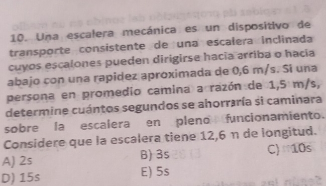 Una escalera mecánica es un dispositivo de
transporte consistente de una escalera inclinada
cuyos escalones pueden dirigirse hacia arriba o hacia
abajo con una rapidez apróximada de 0,6 m/s. Sí una
persona en promedio camina a razón de 1,5 m/s,
determine cuántos segundos se ahorraría si caminara
sobre la escalera en pleno funcionamiento.
Considere que la escalera tiene 12,6 η de longitud.
A) 2s C) 10s
B) 3s
D) 15s E) 5s