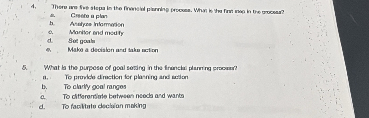 4, There are five steps in the financial planning process. What is the first step in the process?
a. Create a plan
b. Analyze information
C. Monitor and modify
d. Set goals
e. Make a decision and take action
5. What is the purpose of goal setting in the financial planning process?
a. To provide direction for planning and action
b. To clarify goal ranges
c. To differentiate between needs and wants
d. To facilitate decision making