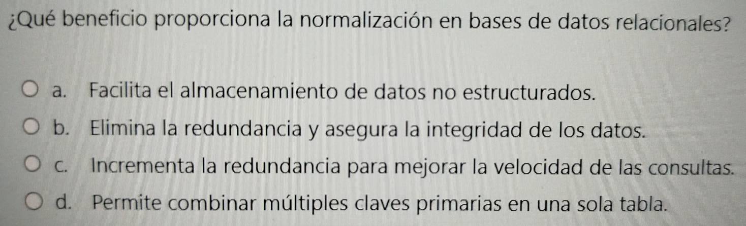 ¿Qué beneficio proporciona la normalización en bases de datos relacionales?
a. Facilita el almacenamiento de datos no estructurados.
b. Elimina la redundancia y asegura la integridad de los datos.
c. Incrementa la redundancia para mejorar la velocidad de las consultas.
d. Permite combinar múltiples claves primarias en una sola tabla.