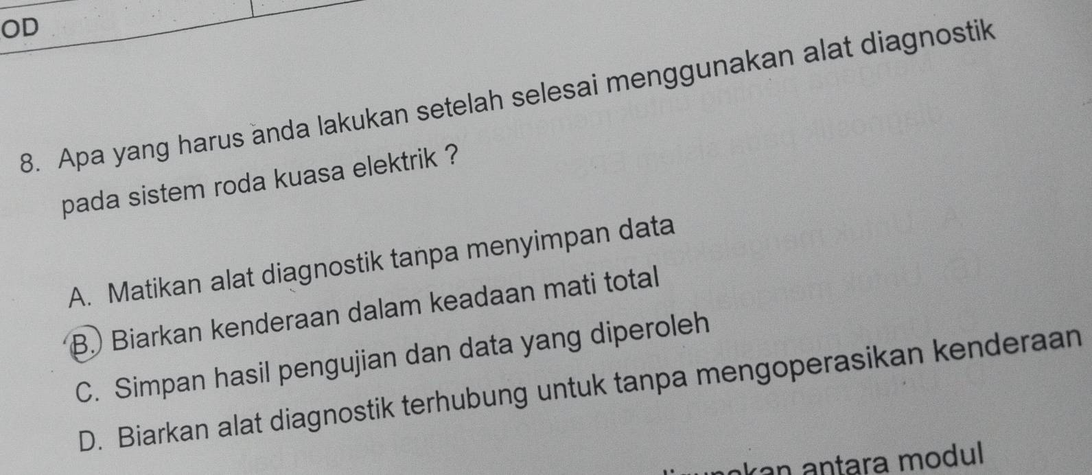 OD
8. Apa yang harus anda lakukan setelah selesai menggunakan alat diagnostik
pada sistem roda kuasa elektrik ?
A. Matikan alat diagnostik tanpa menyimpan data
B. Biarkan kenderaan dalam keadaan mati total
C. Simpan hasil pengujian dan data yang diperoleh
D. Biarkan alat diagnostik terhubung untuk tanpa mengoperasikan kenderaan
akan antara modul