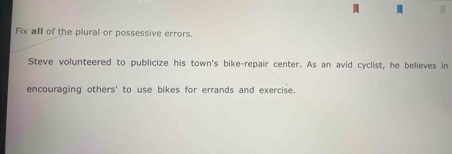 Fix all of the plural or possessive errors. 
Steve volunteered to publicize his town's bike-repair center. As an avid cyclist, he believes in 
encouraging others' to use bikes for errands and exercise.