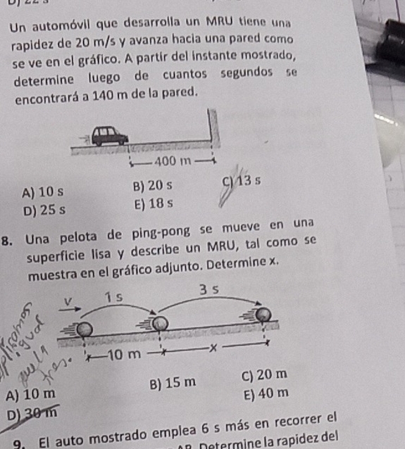 Un automóvil que desarrolla un MRU tiene una
rapidez de 20 m/s y avanza hacia una pared como
se ve en el gráfico. A partir del instante mostrado,
determine luego de cuantos segundos se
encontrará a 140 m de la pared.
A) 10 s B) 20 s C) 13 s
D) 25 s E) 18 s
8. Una pelota de ping-pong se mueve en una
superficie lisa y describe un MRU, tal como se
muestra en el gráfico adjunto. Determine x.
A) 10 m B) 15 m C) 20 m
D) 30 m E) 40 m
9. El auto mostrado emplea 6 s más en recorrer el
º Determine la rapídez del