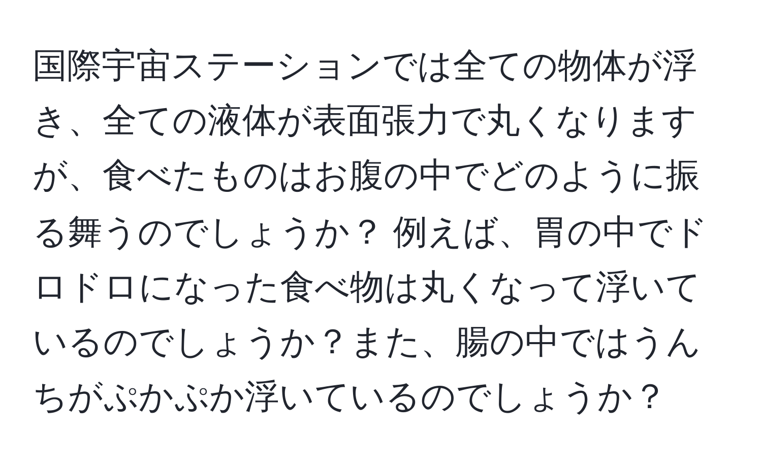 国際宇宙ステーションでは全ての物体が浮き、全ての液体が表面張力で丸くなりますが、食べたものはお腹の中でどのように振る舞うのでしょうか？ 例えば、胃の中でドロドロになった食べ物は丸くなって浮いているのでしょうか？また、腸の中ではうんちがぷかぷか浮いているのでしょうか？