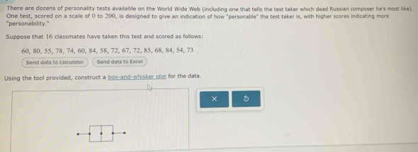 There are dozens of personality tests available on the World Wide Web (including one that tells the test taker which dead Russian composer he's most like). 
One test, scored on a scale of 0 to 200, is designed to give an indication of how "personable" the test taker is, with higher scores indicating more 
"personability." 
Suppose that 16 classmates have taken this test and scored as follows:
60, 80, 55, 78, 74, 60, 84, 58, 72, 67, 72, 85, 68, 84, 54, 73
Send data to calculator Send data to Excel 
Using the tool provided, construct a box-and-whisker plot for the data. 
×