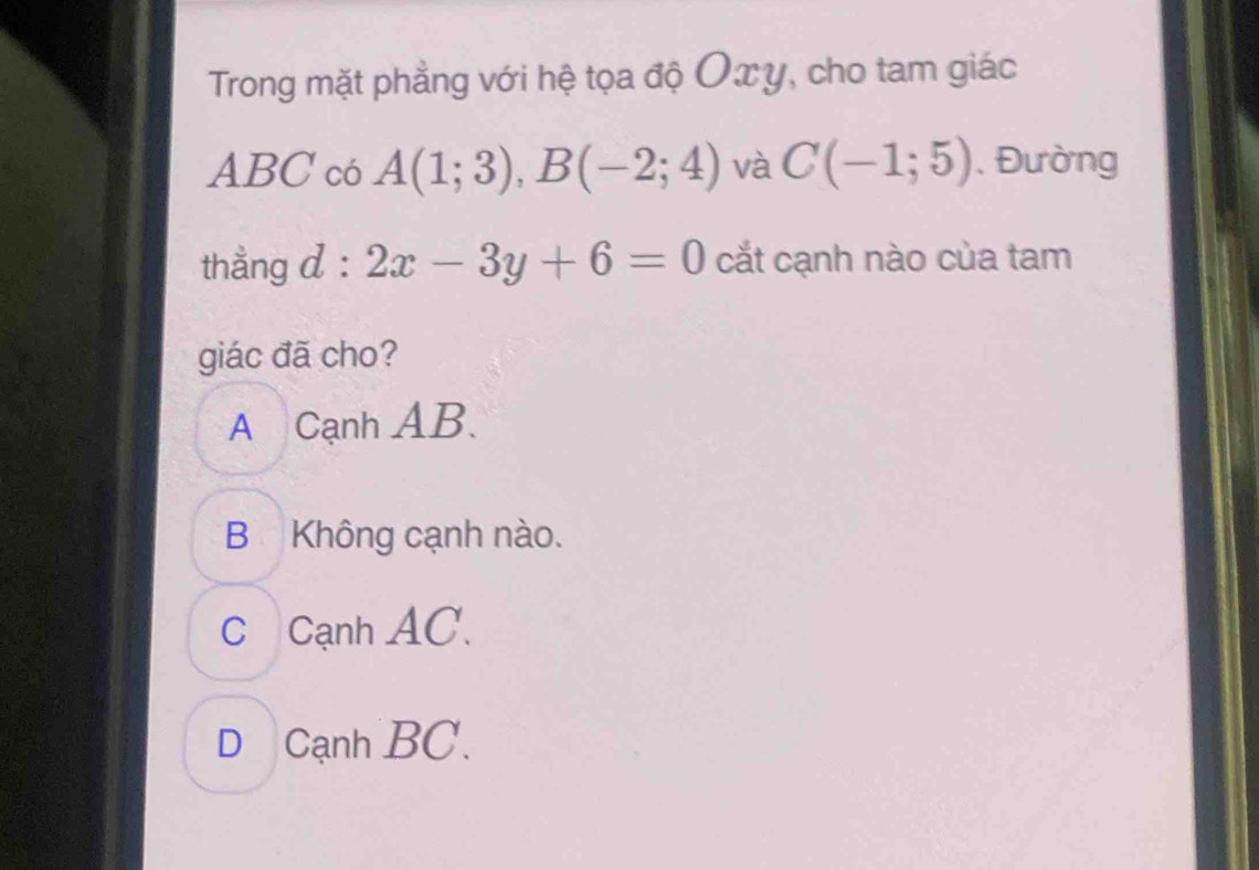 Trong mặt phẳng với hệ tọa độ Oxy, cho tam giác
ABC có A(1;3), B(-2;4) và C(-1;5) , Đường
thẳng d : 2x-3y+6=0 cắt cạnh nào của tam
giác đã cho?
A Cạnh AB.
B Không cạnh nào.
C Cạnh AC.
D Cạnh BC.