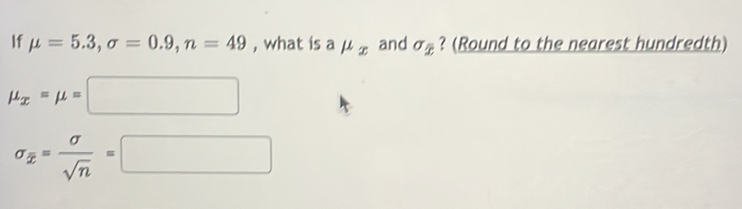 If mu =5.3, sigma =0.9, n=49 , what is a mu _x and sigma _overline x ? (Round to the nearest hundredth)
mu _x=mu =□
sigma _overline x= sigma /sqrt(n) =□