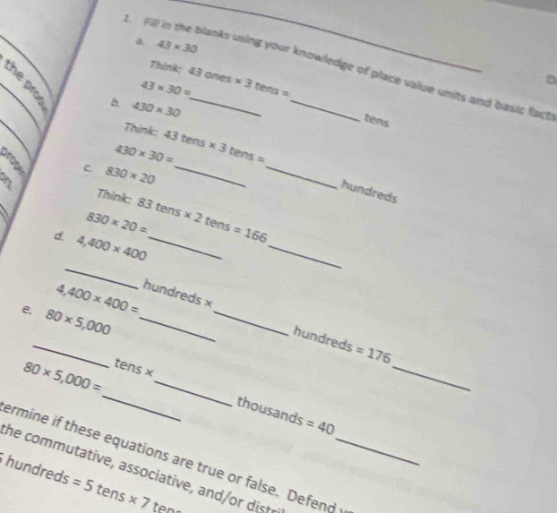 43* 30
_ 
t. Fill in the blanks using your knowledge of place value units and basic fact 
Think;
43* 30= 43ones* 3tens=
D
430* 30
tens 
Think:
430* 30= 43tens* 3tens=
C 830* 20 _ 
_ 
hundreds 
Think:
830* 20= 83tens* 2tens=166
d. 4,400* 400 _ 
_ 
_ 
_
4,400* 400= hundreds*
e 80* 5,000 _ 
_ 
_
hundreds =176
_
80* 5,000= tens* _
thousands =40
ermine if these equations are true or false. Defend 
he com m tative, ass ciative, an st r_
hundreds =5 t ens * 7