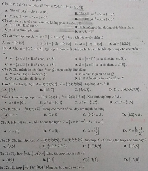 Phủ định của mệnh đề " forall x∈ R,4x^2-5x+1≥ 0^(π)ln
A. ' exists x∈ □ ,4x^2-5x+1!= 0^n.
B. " 3x≤slant □ ,4x^2-5x+1=0''.
C. ' forall x∈ □ ,4x^2-5x+1!= 0^n. D. 3x∈ B,4x^2-5x+1<0^n.
*  Cầu 2: Trong các cầu sau, câu nào không phải là mệnh đề?
A. 0,00001 là số rất bé. B. Hình vuồng có hai đường chéo bằng nhau.
C. )8 là số chính phương.
D. π <3,14.
Câu 3: Viết tập hợp M= x∈ □ |-2≤ x<3 bằng cách liệt kê các phần tử.
A. M= 0;1;2 . B. M= -2;-1;0;1;2 . C. M= -2;-1;1;2 . D. M= 1;2;3 .
Câu 4: Cho B= 0;2;4;6;8 , tập hợp B được viết bằng cách chỉ ra tính chất đặc trưng cho các phần từ
là
A. B= x∈ □ |x là số chẵn, x≤ 8 . B. B= x∈ □^*|x là số chẵn, x≤ 8 .
C. B= x∈ □ |x là số chẵn, x<8 . D. B= x∈ □ |x là số chẵn, x≤ 10 .
Cầu 5: Cho mệnh đề kéo theo PRightarrow Q , chọn khẳng định đúng:
A. P là điều kiện cần để có Q B. P là điều kiện đủ để có Q
C. Q là điều kiện đủ đề có P D. Q là điều kiện cần và đủ đề có P .
Câu 6: Cho hai tập hợp A= 1;2;3;5;7 ,B= 2;4;5;6;8. Tập hợp A∩ B là
A.  2;5 . B.  1;3;7 . C.  4;6;8 . D.  1;2;3;4;5;6;7;8 .
* Cầu 7: Cho hai tập hợp A= 0;1;2;3;4 ,B= 2;3;4;5;6. Xác định tập hợp A|B.
A. A∪ B= 0 . B. A∪ B= 0;1 . C. A B= 1;2 . D. Arangle B= 1;5 .
Câu 8: Cho E= 0;1;2;3;4 Trong các mệnh dc i sau đây tìm mệnh đề đúng
A. 0⊂ E. B. varnothing ∈ E. C.  0;2 ⊂ E. D.  1;2 ∈ E.
Câu 9: Hãy liệt kê các phần tử của tập hợp : X= x∈ R/2x^2-5x+3=0 .
A. X= 0 . B. X= 1 . C. X=  3/2  . D. X= 1; 3/2  .
Câu 10: Cho hai tập hợp: X= 1;3;5;8;9 ,Y= 1;3;5;7;9 tập hợp X∪ Y bằng tập hợp nào sau đây ?
A.  3;5 . B.  1;3;5;7;8;9 . C.  1;7;8;9 . D.  1;3;5 .
Tâu 11: Tập hợp [-3;1)∪ (0;4] bằng tập hợp nào sau đây ?
A. (0;1). B. [0;1]. C. [-3;4]. D. [-3;0].
âu 12: Tập hợp [-3;1)∩ [0;4] bằng tập hợp nào sau đây ?