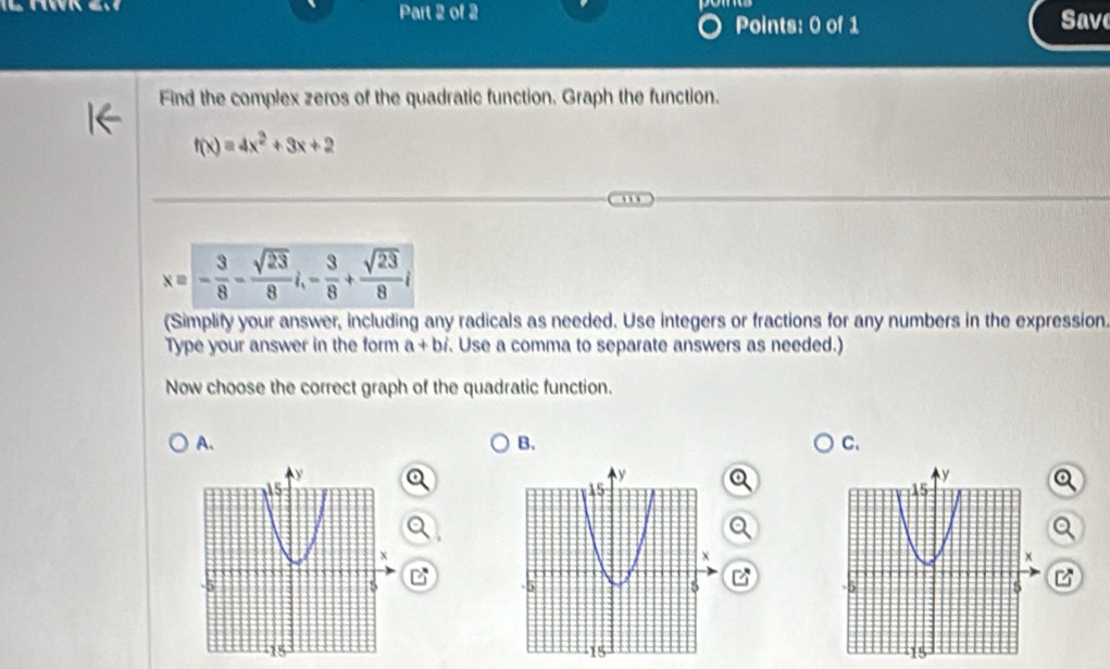 Save
Points: 0 of 1
Find the complex zeros of the quadratic function. Graph the function.
f(x)=4x^2+3x+2
x=- 3/8 - sqrt(23)/8 i, - 3/8 + sqrt(23)/8 i
(Simplify your answer, including any radicals as needed. Use integers or fractions for any numbers in the expression.
Type your answer in the form a+bi. Use a comma to separate answers as needed.)
Now choose the correct graph of the quadratic function.
A.
B.
C.