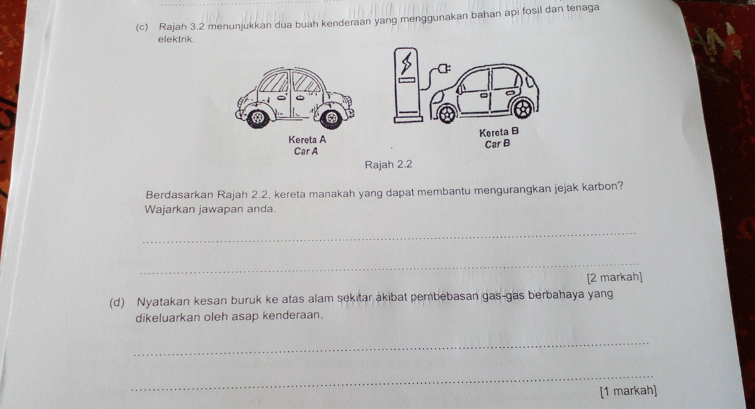 Rajah 3.2 menunjukkan dua buah kenderaan yang menggunakan bahan api fosil dan tenaga 
elektrik. 
Rajah 2.2 
Berdasarkan Rajah 2.2 , kereta manakah yang dapat membantu mengurangkan jejak karbon? 
Wajarkan jawapan anda. 
_ 
_ 
[2 markah] 
(d) Nyatakan kesan buruk ke atas alam sekitar akibat pembebasan gas-gas berbahaya yang 
dikeluarkan oleh asap kenderaan. 
_ 
_ 
[1 markah]