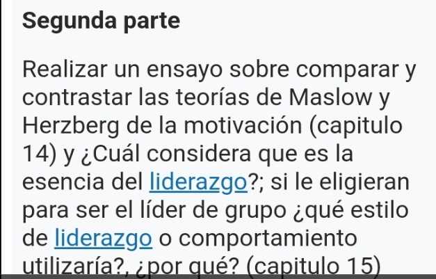 Segunda parte 
Realizar un ensayo sobre comparar y 
contrastar las teorías de Maslow y 
Herzberg de la motivación (capitulo 
14) y ¿Cuál considera que es la 
esencia del liderazgo?; si le eligieran 
para ser el líder de grupo ¿qué estilo 
de liderazgo o comportamiento 
utilizaría?, ¿por qué? (capitulo 15)