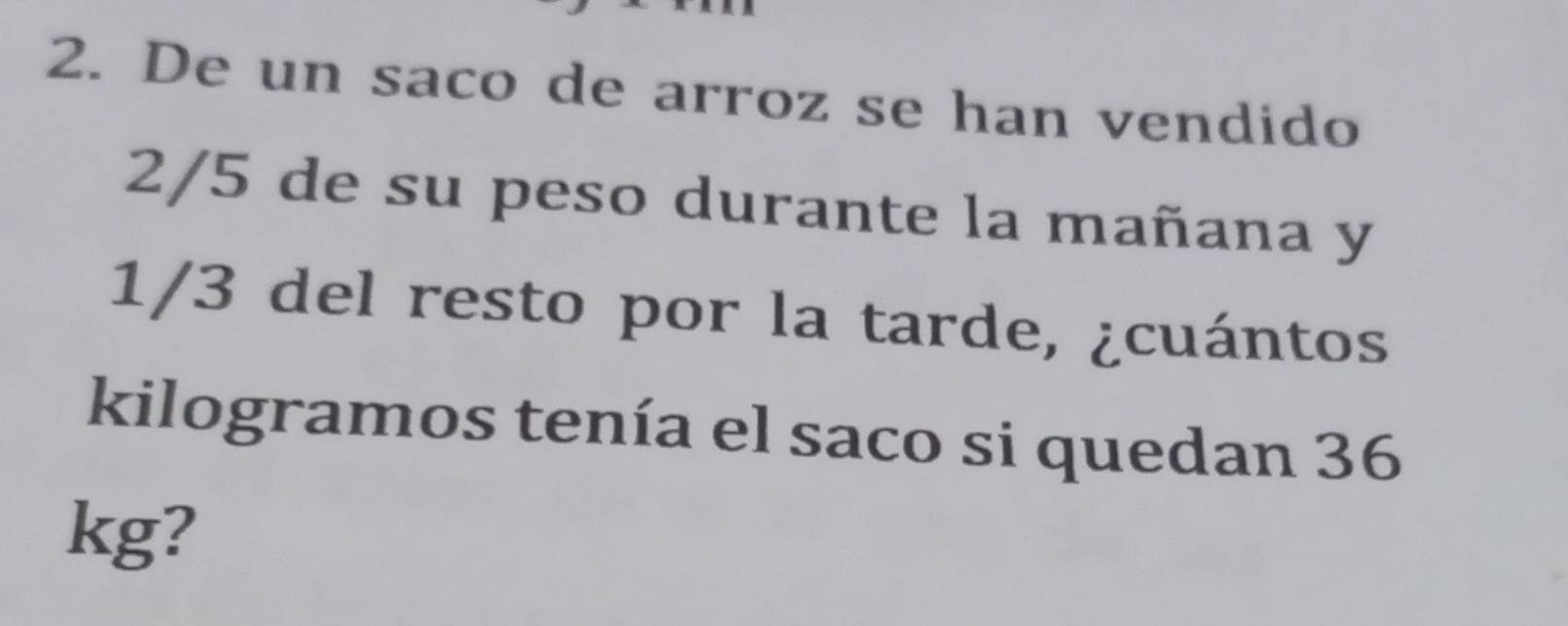 De un saco de arroz se han vendido
2/5 de su peso durante la mañana y
1/3 del resto por la tarde, ¿cuántos 
kilogramos tenía el saco si quedan 36
kg?