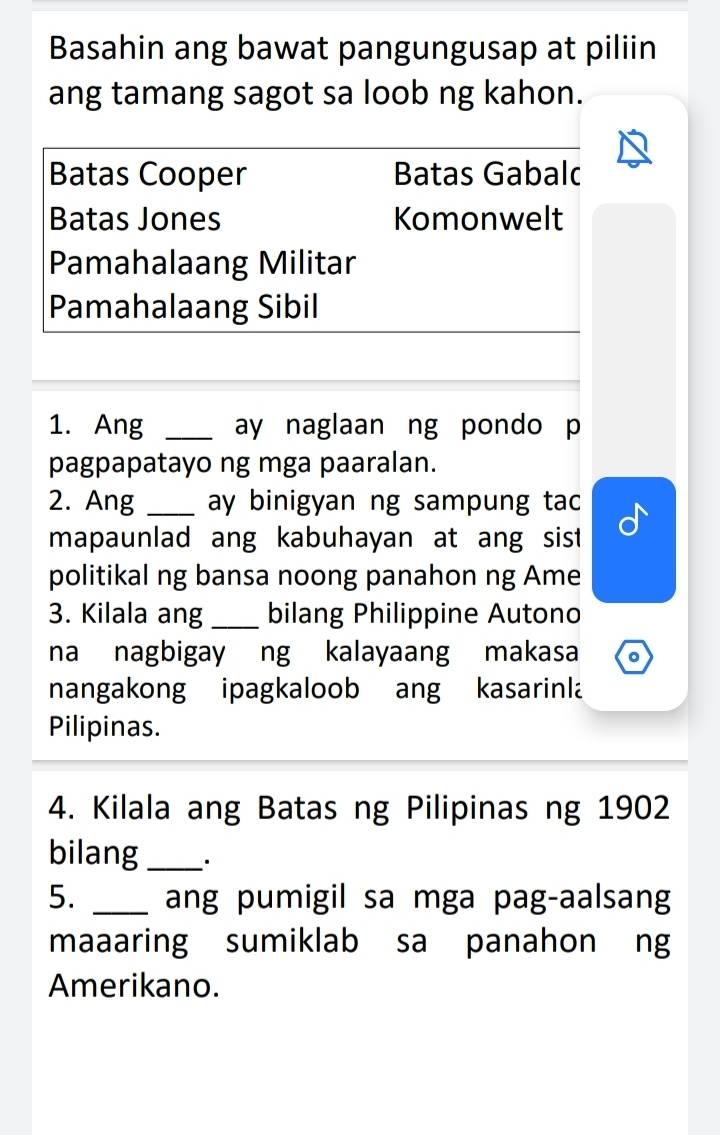 Basahin ang bawat pangungusap at piliin
ang tamang sagot sa loob ng kahon.
Batas Cooper Batas Gabalc
Batas Jones Komonwelt
Pamahalaang Militar
Pamahalaang Sibil
1. Ang _ay naglaan ng pondo p
pagpapatayo ng mga paaralan.
2. Ang _ay binigyan ng sampung tac
mapaunlad ang kabuhayan at ang sist 
politikal ng bansa noong panahon ng Ame
3. Kilala ang _bilang Philippine Autono
na nagbigay ng kalayaang makasa
nangakong ipagkaloob ang kasarinla
Pilipinas.
4. Kilala ang Batas ng Pilipinas ng 1902
bilang _.
5. _ang pumigil sa mga pag-aalsang
maaaring sumiklab sa panahon ng
Amerikano.