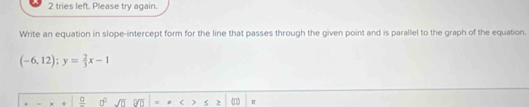 tries left. Please try again. 
Write an equation in slope-intercept form for the line that passes through the given point and is parallel to the graph of the equation.
(-6,12); y= 2/3 x-1
χ ÷ _ □  □^(□) sqrt(0) PM = ς 2 (0) π