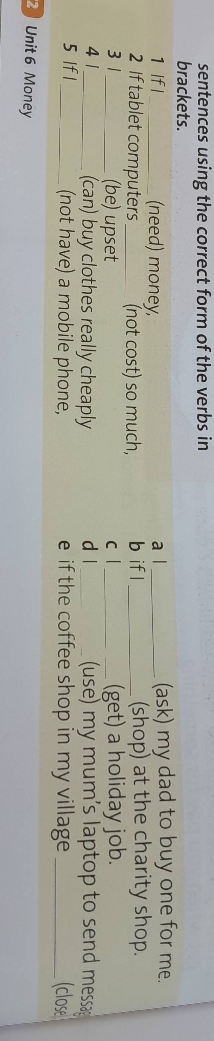 sentences using the correct form of the verbs in 
brackets. 
1 Ifl_ (need) money, a l _(ask) my dad to buy one for me. 
2 If tablet computers _(not cost) so much, b if l _(shop) at the charity shop. 
3 1 _(be) upset c l_ (get) a holiday job. 
4 1_ (can) buy clothes really cheaply d l _ (use) my mum's laptop to send messa 
5 If l _(not have) a mobile phone, e if the coffee shop in my village _(close 
2 Unit 6 Money