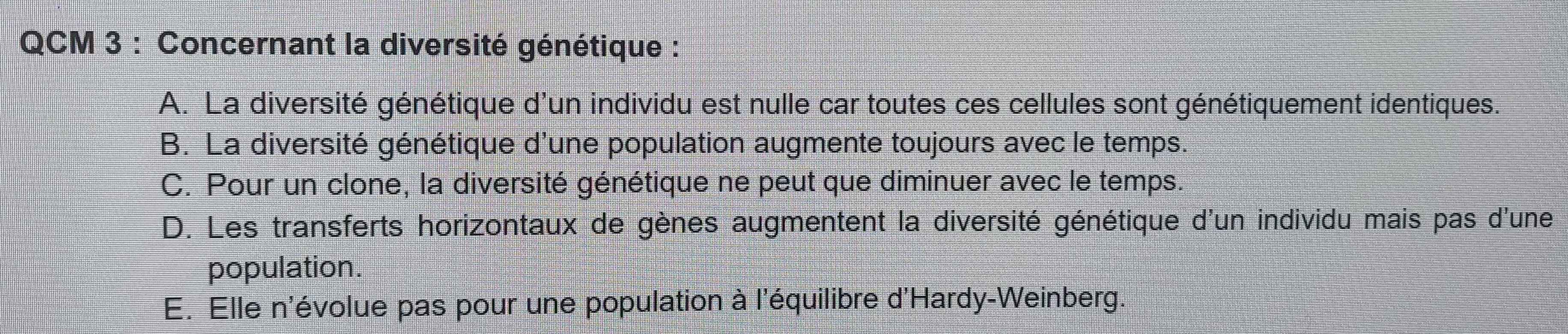 QCM 3 : Concernant la diversité génétique :
A. La diversité génétique d'un individu est nulle car toutes ces cellules sont génétiquement identiques.
B. La diversité génétique d'une population augmente toujours avec le temps.
C. Pour un clone, la diversité génétique ne peut que diminuer avec le temps.
D. Les transferts horizontaux de gènes augmentent la diversité génétique d'un individu mais pas d'une
population.
E. Elle n'évolue pas pour une population à l'équilibre d'Hardy-Weinberg.