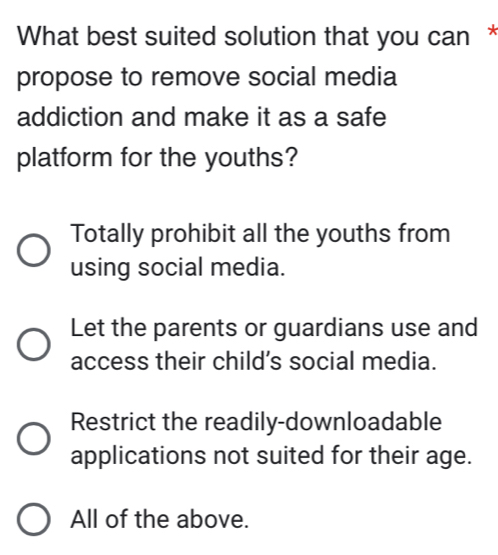 What best suited solution that you can *
propose to remove social media
addiction and make it as a safe
platform for the youths?
Totally prohibit all the youths from
using social media.
Let the parents or guardians use and
access their child’s social media.
Restrict the readily-downloadable
applications not suited for their age.
All of the above.