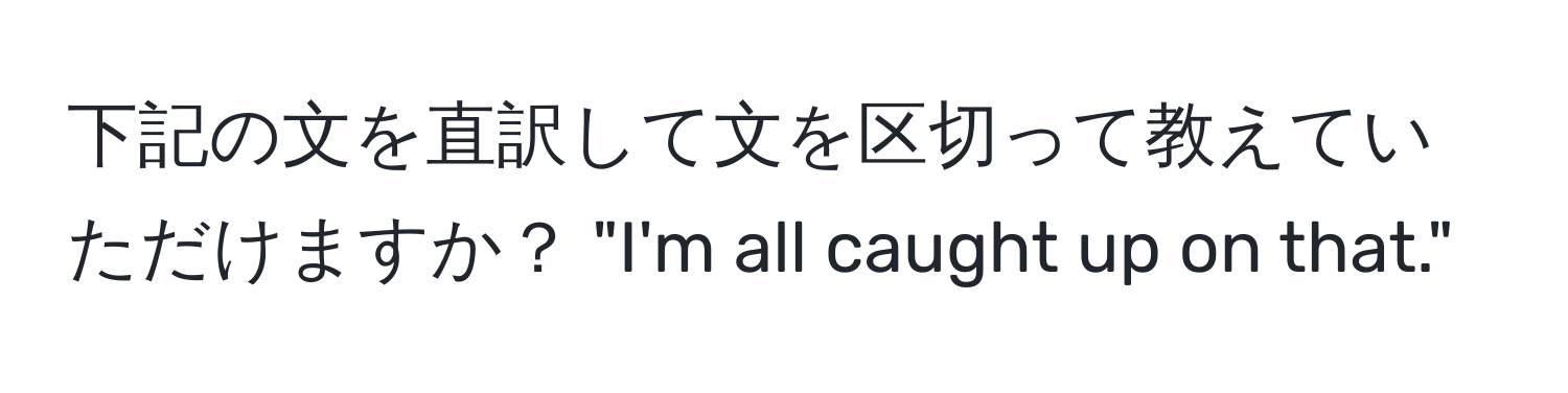 下記の文を直訳して文を区切って教えていただけますか？ "I'm all caught up on that."