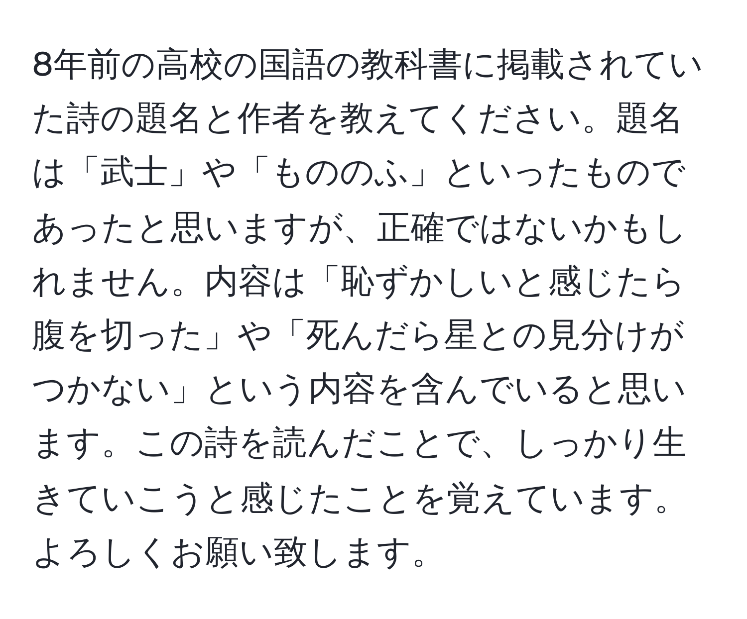 8年前の高校の国語の教科書に掲載されていた詩の題名と作者を教えてください。題名は「武士」や「もののふ」といったものであったと思いますが、正確ではないかもしれません。内容は「恥ずかしいと感じたら腹を切った」や「死んだら星との見分けがつかない」という内容を含んでいると思います。この詩を読んだことで、しっかり生きていこうと感じたことを覚えています。よろしくお願い致します。