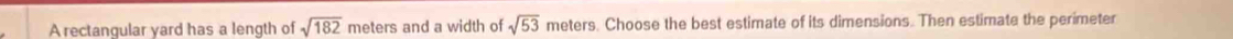 A rectangular yard has a length of sqrt(182) meters and a width of sqrt(53) meters. Choose the best estimate of its dimensions. Then estimate the perimeter