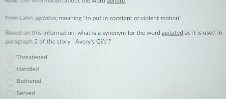 ead this infomation about the word agitate.
from Latin agitatus, meaning "to put in constant or violent motion"
Based on this information, what is a synonym for the word agitated as it is used in
paragraph 2 of the story, "Avery's Gift"?
Threatened
Handled
Bothered
Served