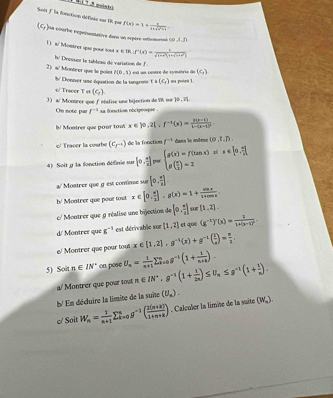 4:( 7 ,5 points)
Soit f la fonction définie sur IR par f(x)=1+ x/1+sqrt(x^2+1) .
(C_f) sa courbe représentative dans un repère orthonormé (0,i,j).
1) a/  Montrer que pour tout x∈ IR f'(x)= 1/sqrt(1+x^2)(1+sqrt(1+x^2)) .
b/ Dresser le tableau de variation de f .
2) a/ Montrer que le point I(0,1) est un centre de symétrie de (C_f).
b/ Donner une équation de la tangente Ta(C_f) au point L.
c/ Tracer T et (C_f).
3) a/ Montrer que f réalise une bijection de IR sur ]0,2[.
On note par f^(-1) sa fonction réciproque .
b/ Montrer que pour tout x∈ ]0,2[,f^(-1)(x)=frac 2(x-1)1-(x-1)^2.
c/ Tracer la courbe (C_f^(-1)) de la fonction f^(-1) dans le même (0,vector t,vector j).
4) Soit g la fonction définie sur [0, π /2 ] par beginarrayl g(x)=f(tan x) g( π /2 )=2endarray. si x∈ [0, π /2 [
a/ Montrer que g est continue sur [0, π /2 ].
b/ Montrer que pour tout x∈ [0, π /2 ],g(x)=1+ sin x/1+cos x .
c/ Montrer que g réalise une bijection de [0, π /2 ] sur [1,2].
d/ Montrer que g^(-1) est dérivable sur [1,2] et que (g^(-1))'(x)=frac 21+(x-1)^2.
e/ Montrer que pour tout x∈ [1,2],g^(-1)(x)+g^(-1)( 2/x )= π /2 .
5) Soit n∈ IN^* on pose U_n= 1/n+1 sumlimits _(k=0)^ng^(-1)(1+ 1/n+k ).
a/ Montrer que pour tout n∈ IN^*,g^(-1)(1+ 1/2n )≤ U_n≤ g^(-1)(1+ 1/n ).
b/ En déduire la limite de la suite (U_n).
c/ Soit W_n= 1/n+1 sumlimits _(k=0)^ng^(-1)( (2(n+k))/1+n+k ). Calculer la limite de la suite (W_n).