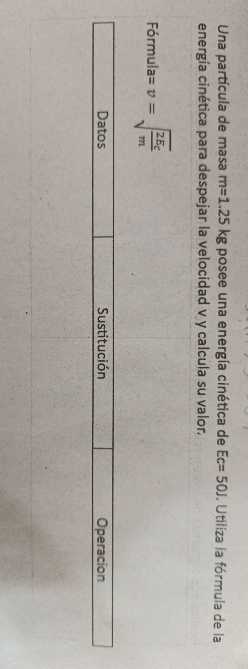 Una partícula de masa m=1.25kg posee una energía cinética de Ec=50J. Utiliza la fórmula de la 
energía cinética para despejar la velocidad v y calcula su valor. 
F 5rmula=v=sqrt(frac 2E_c)m
_  
Datos Sustitución Operacion