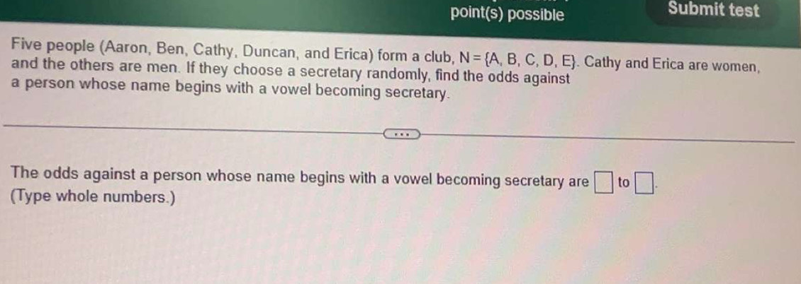 point(s) possible Submit test 
Five people (Aaron, Ben, Cathy, Duncan, and Erica) form a club, N= A,B,C,D,E. Cathy and Erica are women, 
and the others are men. If they choose a secretary randomly, find the odds against 
a person whose name begins with a vowel becoming secretary. 
The odds against a person whose name begins with a vowel becoming secretary are □ to □ . 
(Type whole numbers.)