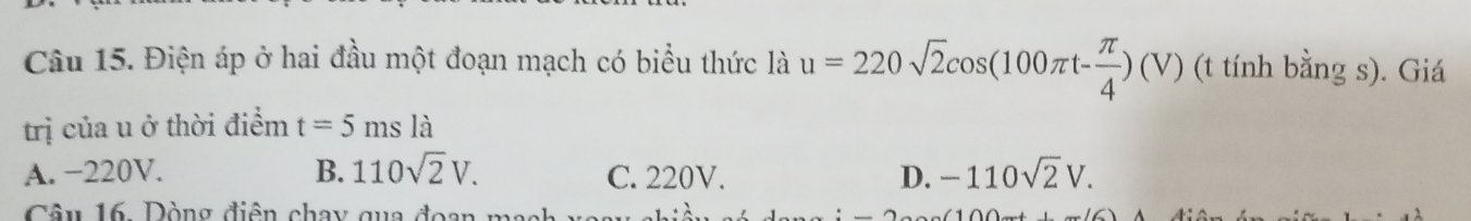 Điện áp ở hai đầu một đoạn mạch có biểu thức là u=220sqrt(2)cos (100π t- π /4 )(V) (t tính bằng s). Giá
trị của u ở thời điểm t=5msla
A. −220V. B. 110sqrt(2)V. C. 220V. D. -110sqrt(2)V. 
Câu 16, Dòng điện chay qua đoan